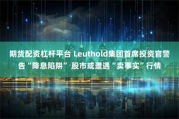 期货配资杠杆平台 Leuthold集团首席投资官警告“降息陷阱” 股市或遭遇“卖事实”行情