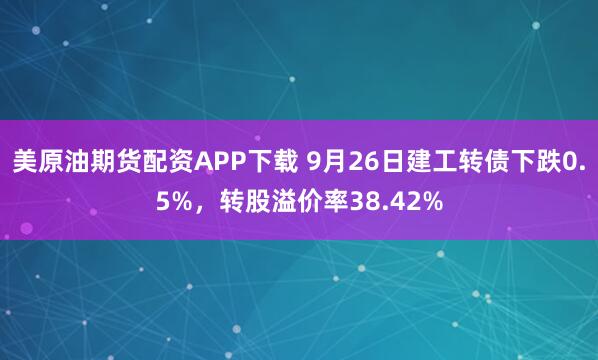 美原油期货配资APP下载 9月26日建工转债下跌0.5%，转股溢价率38.42%