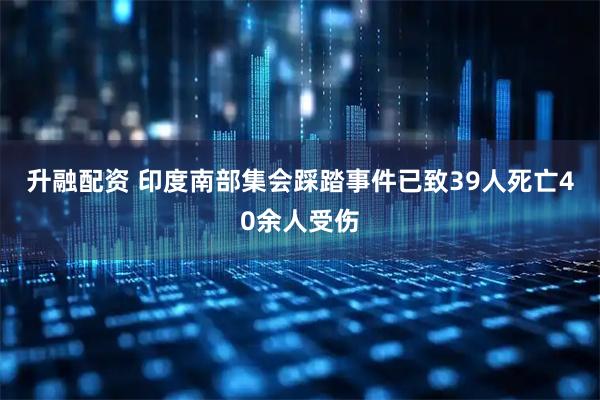 升融配资 印度南部集会踩踏事件已致39人死亡40余人受伤