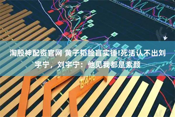 淘股神配资官网 黄子韬脸盲实锤!死活认不出刘宇宁，刘宇宁：他见我都是素颜