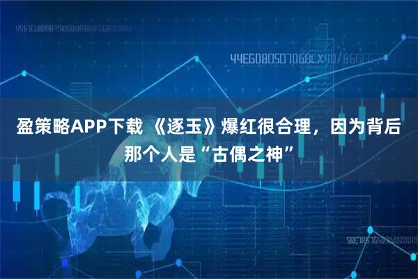盈策略APP下载 《逐玉》爆红很合理，因为背后那个人是“古偶之神”