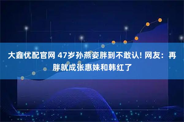大鑫优配官网 47岁孙燕姿胖到不敢认! 网友：再胖就成张惠妹和韩红了