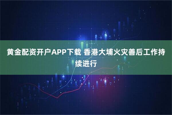 黄金配资开户APP下载 香港大埔火灾善后工作持续进行